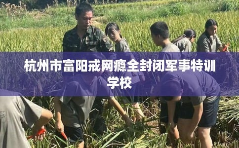 杭州市富阳戒网瘾全封闭军事特训学校