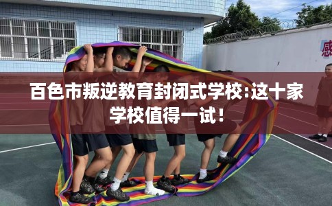 百色市叛逆教育封闭式学校:这十家学校值得一试！