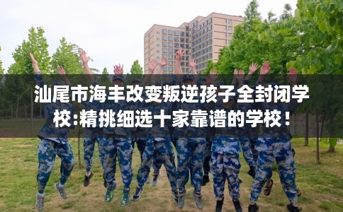 汕尾市海丰改变叛逆孩子全封闭学校:精挑细选十家靠谱的学校！