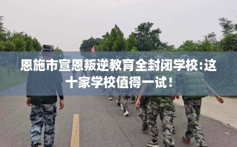 恩施市宣恩叛逆教育全封闭学校:这十家学校值得一试! 恩施市宣恩叛逆教育全封闭学校:这十家学校值得一试!