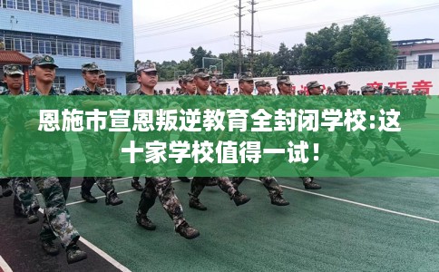 恩施市宣恩叛逆教育全封闭学校:这十家学校值得一试! 恩施市宣恩叛逆教育全封闭学校:这十家学校值得一试!