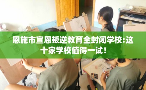 恩施市宣恩叛逆教育全封闭学校:这十家学校值得一试！