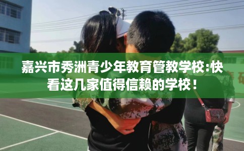 嘉兴市秀洲青少年教育管教学校:快看这几家值得信赖的学校! 嘉兴市秀洲青少年教育管教学校:快看这几家值得信赖的学校!
