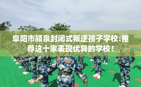 阜阳市颍泉封闭式叛逆孩子学校:推荐这十家表现优异的学校! 阜阳市颍泉封闭式叛逆孩子学校:推荐这十家表现优异的学校!