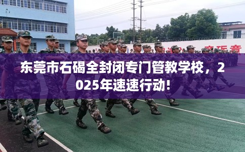 东莞市石碣全封闭专门管教学校,2025年速速行动! 东莞市石碣全封闭专门管教学校,2025年速速行动!