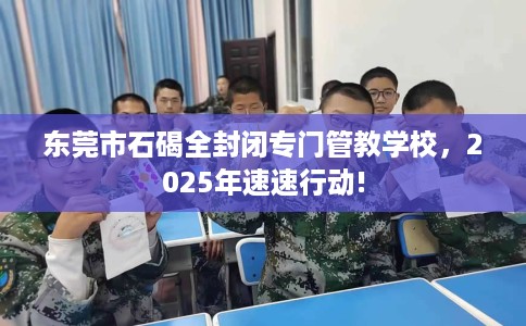 东莞市石碣全封闭专门管教学校,2025年速速行动! 东莞市石碣全封闭专门管教学校,2025年速速行动!