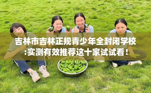吉林市吉林正规青少年全封闭学校:实测有效推荐这十家试试看! 吉林市吉林正规青少年全封闭学校:实测有效推荐这十家试试看!
