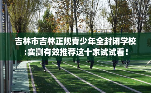 吉林市吉林正规青少年全封闭学校:实测有效推荐这十家试试看! 吉林市吉林正规青少年全封闭学校:实测有效推荐这十家试试看!