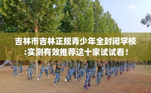 吉林市吉林正规青少年全封闭学校:实测有效推荐这十家试试看！
