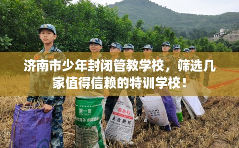 济南市少年封闭管教学校，筛选几家值得信赖的特训学校！