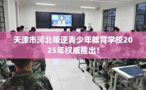 天津市河北叛逆青少年教育学校2025年权威推出！