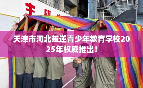 天津市河北叛逆青少年教育学校2025年权威推出！
