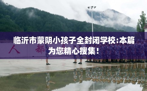 临沂市蒙阴小孩子全封闭学校:本篇为您精心搜集！