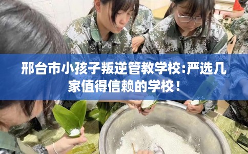 邢台市小孩子叛逆管教学校:严选几家值得信赖的学校！