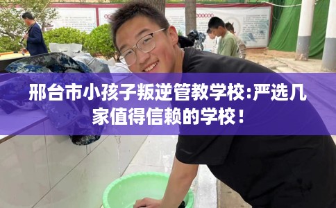 邢台市小孩子叛逆管教学校:严选几家值得信赖的学校！
