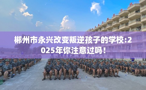 郴州市永兴改变叛逆孩子的学校:2025年你注意过吗！
