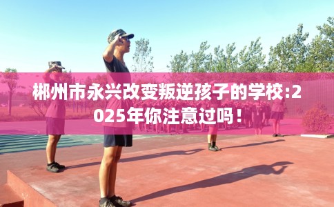 郴州市永兴改变叛逆孩子的学校:2025年你注意过吗！