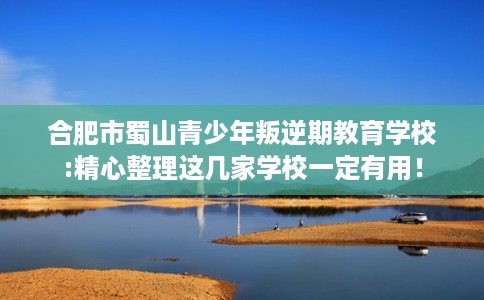 合肥市蜀山青少年叛逆期教育学校:精心整理这几家学校一定有用! 合肥市蜀山青少年叛逆期教育学校:精心整理这几家学校一定有用!