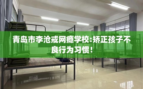 青岛市李沧戒网瘾学校:矫正孩子不良行为习惯！