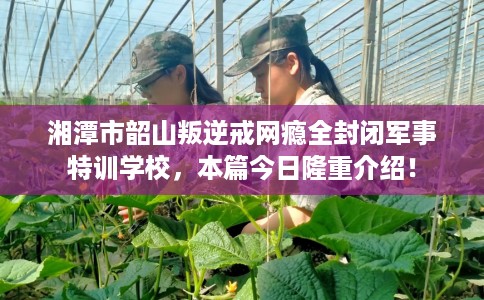湘潭市韶山叛逆戒网瘾全封闭军事特训学校，本篇今日隆重介绍！