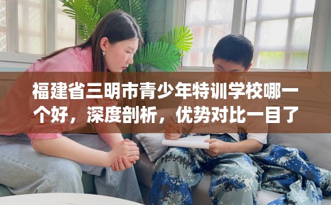 福建省三明市青少年特训学校哪一个好,深度剖析,优势对比一目了然! 福建省三明市青少年特训学校哪一个好,深度剖析,优势对比一目了然!