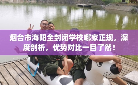 烟台市海阳全封闭学校哪家正规，深度剖析，优势对比一目了然！