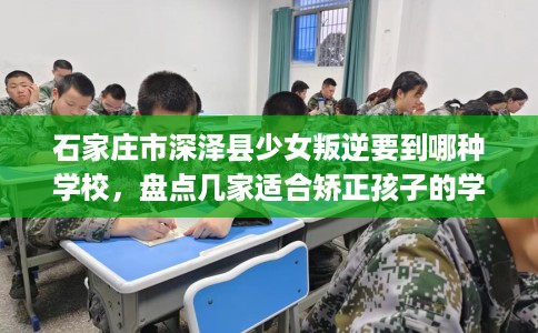 石家庄市深泽县少女叛逆要到哪种学校，盘点几家适合矫正孩子的学校！