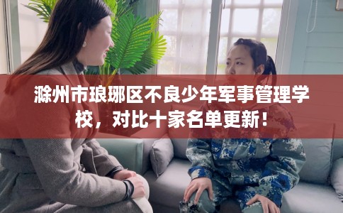滁州市琅琊区不良少年军事管理学校,对比十家名单更新! 滁州市琅琊区不良少年军事管理学校,对比十家名单更新!