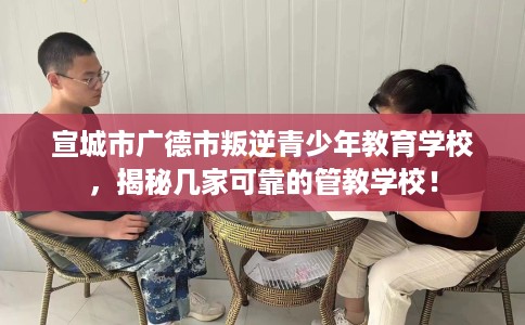 宣城市广德市叛逆青少年教育学校，揭秘几家可靠的管教学校！