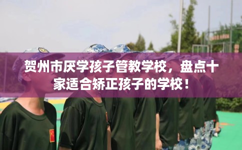 贺州市厌学孩子管教学校，盘点十家适合矫正孩子的学校！