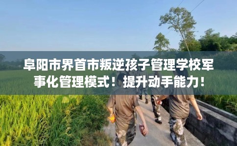 阜阳市界首市叛逆孩子管理学校军事化管理模式!提升动手能力! 阜阳市界首市叛逆孩子管理学校军事化管理模式!提升动手能力!