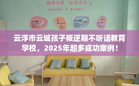 云浮市云城孩子叛逆期不听话教育学校，2025年超多成功案例！