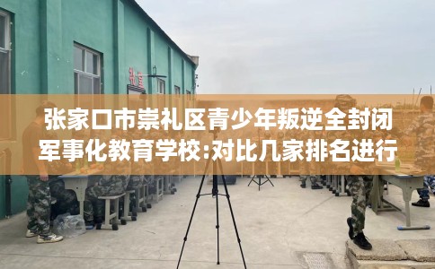 张家口市崇礼区青少年叛逆全封闭军事化教育学校:对比几家排名进行出炉！