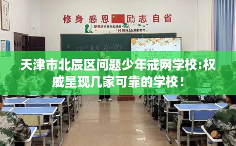 天津市北辰区问题少年戒网学校:权威呈现几家可靠的学校！