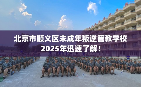 北京市顺义区未成年叛逆管教学校2025年迅速了解！