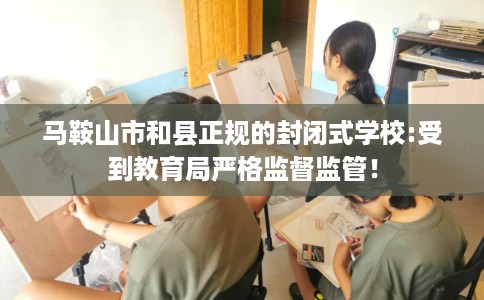 马鞍山市和县正规的封闭式学校:受到教育局严格监督监管！