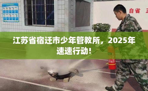 江苏省宿迁市少年管教所，2025年速速行动!