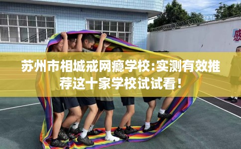 苏州市相城戒网瘾学校:实测有效推荐这十家学校试试看！