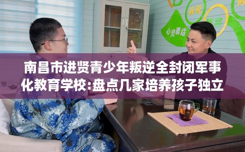 南昌市进贤青少年叛逆全封闭军事化教育学校:盘点几家培养孩子独立能力学校！