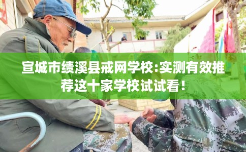 宣城市绩溪县戒网学校:实测有效推荐这十家学校试试看！