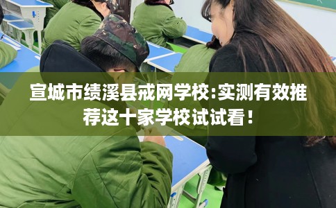 宣城市绩溪县戒网学校:实测有效推荐这十家学校试试看！