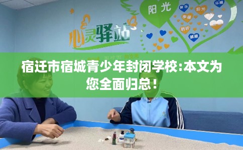 宿迁市宿城青少年封闭学校:本文为您全面归总! 宿迁市宿城青少年封闭学校:本文为您全面归总!