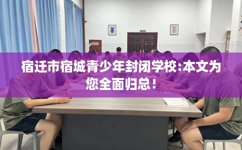 宿迁市宿城青少年封闭学校:本文为您全面归总！