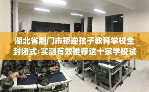 湖北省荆门市叛逆孩子教育学校全封闭式:实测有效推荐这十家学校试试看! 湖北省荆门市叛逆孩子教育学校全封闭式:实测有效推荐这十家学校试试看!