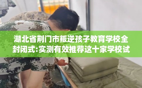 湖北省荆门市叛逆孩子教育学校全封闭式:实测有效推荐这十家学校试试看! 湖北省荆门市叛逆孩子教育学校全封闭式:实测有效推荐这十家学校试试看!