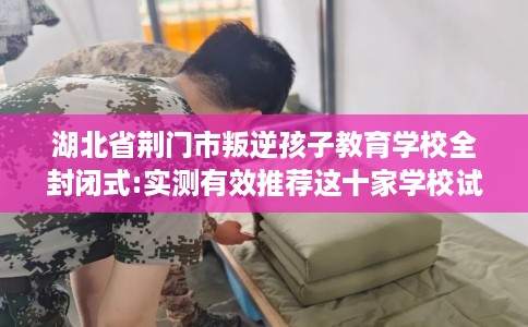 湖北省荆门市叛逆孩子教育学校全封闭式:实测有效推荐这十家学校试试看！