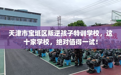天津市宝坻区叛逆孩子特训学校，这十家学校，绝对值得一试！