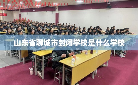 山东省聊城市封闭学校是什么学校 山东省聊城市封闭学校是什么学校