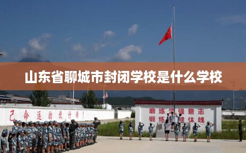 山东省聊城市封闭学校是什么学校 山东省聊城市封闭学校是什么学校