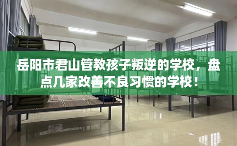 岳阳市君山管教孩子叛逆的学校，盘点几家改善不良习惯的学校！